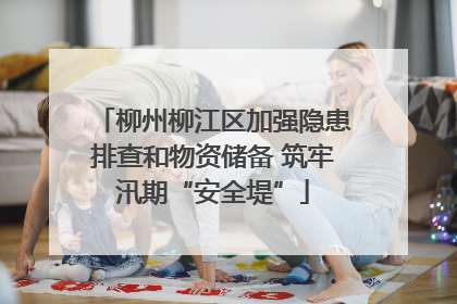 柳州柳江区加强隐患排查和物资储备 筑牢汛期“安全堤”
